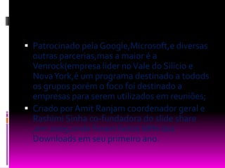 Patrocinado pela Google,Microsoft,e diversas outras parcerias,mas a maior é a Venrock(empresa lider no Vale do Silicio e Nova York,é um programa destinado a todods os grupos porém o foco foi destinado a empresas para serem utilizados em reuniões;Criado por Amit Ranjam coordenador geral e RashimiSinha co-fundadora do slide share ,em 2009,onde foram feitos 68% dos Downloads em seu primeiro ano.