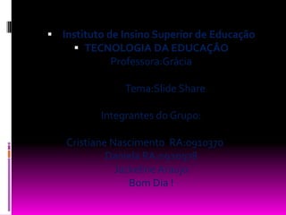 Instituto de Insino Superior de EducaçãoTECNOLOGIA DA EDUCAÇÂOProfessora:Grácia             Tema:Slide ShareIntegrantes do Grupo:Cristiane Nascimento  RA:0910370	Daniela RA:0920978Jackeline AraujoBom Dia !