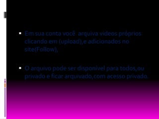 Em sua conta você  arquiva videos próprios clicando em (upload),e adicionados no site(Follow),O arquivo pode ser disponível para todos,ou privado e ficar arquivado,com acesso privado.