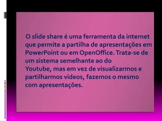      O slide share é uma ferramenta da internet que permite a partilha de apresentações em PowerPoint ou em OpenOffice. Trata-se de um sistema semelhante ao do Youtube, mas em vez de visualizarmos e partilharmos vídeos, fazemos o mesmo com apresentações. 