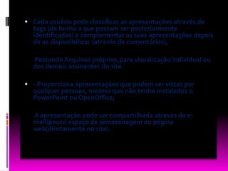 Cada usuário pode classificar as apresentações através de tags (de forma a que possam ser posteriormente identificadas) e complementar as suas apresentações depois de as disponibilizar (através de comentários);       Postando Arquivos próprios,para visualização individual ou dos demais assinantes do site. - Proporciona apresentações que podem ser vistas por qualquer pessoas, mesmo que não tenha instalados o PowerPoint ou OpenOffice;       A apresentação pode ser compartilhada através de e-mail(pouco espaço de armazenagem ou página web(diretamente no site).