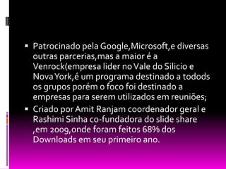 Patrocinado pela Google,Microsoft,e diversas outras parcerias,mas a maior é a Venrock(empresa lider no Vale do Silicio e Nova York,é um programa destinado a todods os grupos porém o foco foi destinado a empresas para serem utilizados em reuniões;Criado por Amit Ranjam coordenador geral e RashimiSinha co-fundadora do slide share ,em 2009,onde foram feitos 68% dos Downloads em seu primeiro ano.