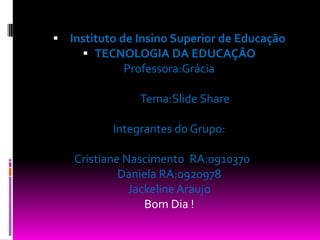   Instituto de Insino Superior de EducaçãoTECNOLOGIA DA EDUCAÇÂOProfessora:Grácia             Tema:Slide ShareIntegrantes do Grupo:Cristiane Nascimento  RA:0910370	Daniela RA:0920978Jackeline AraujoBom Dia !
