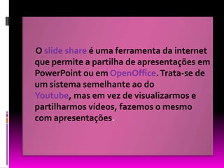 O slide shareé uma ferramenta da internet que permite a partilha de apresentações em PowerPoint ou em OpenOffice. Trata-se de um sistema semelhante ao do Youtube, mas em vez de visualizarmos e partilharmos vídeos, fazemos o mesmo com apresentações. 