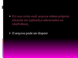 Em sua conta você  arquiva videos próprios clicando em (upload),e adicionados no site(Follow),O arquivo pode ser disponi