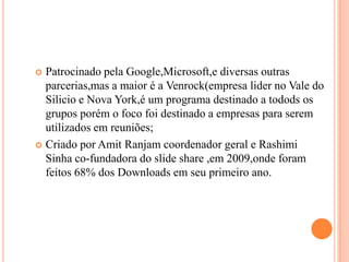 Patrocinado pela Google,Microsoft,e diversas outras parcerias,mas a maior é a Venrock(empresa lider no Vale do Silicio e Nova York,é um programa destinado a todods os grupos porém o foco foi destinado a empresas para serem utilizados em reuniões;Criado por Amit Ranjam coordenador geral e RashimiSinha co-fundadora do slide share ,em 2009,onde foram feitos 68% dos Downloads em seu primeiro ano.