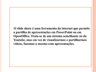 O slide share é uma ferramenta da internet que permite a partilha de apresentações em PowerPoint ou em OpenOffice. Trata-se de um sistema semelhante ao do Youtube, mas em vez de visualizarmos e partilharmos vídeos, fazemos o mesmo com apresentações. 