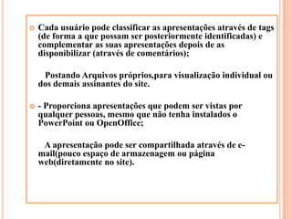 Cada usuário pode classificar as apresentações através de tags (de forma a que possam ser posteriormente identificadas) e complementar as suas apresentações depois de as disponibilizar (através de comentários);       Postando Arquivos próprios,para visualização individual ou dos demais assinantes do site. - Proporciona apresentações que podem ser vistas por qualquer pessoas, mesmo que não tenha instalados o PowerPoint ou OpenOffice;       A apresentação pode ser compartilhada através de e-mail(pouco espaço de armazenagem ou página web(diretamente no site).
