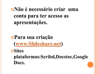 Não é necessário criar  uma conta para ter acesso as apresentações.Para sua criação (www.Slideshare.net)Sites   plataformas:Scribd,Docstoc,Google Docs.
