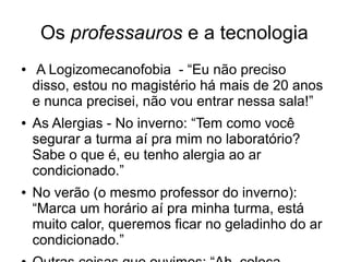 Os professauros e a tecnologia
● A Logizomecanofobia - “Eu não preciso
disso, estou no magistério há mais de 20 anos
e nunca precisei, não vou entrar nessa sala!”
● As Alergias - No inverno: “Tem como você
segurar a turma aí pra mim no laboratório?
Sabe o que é, eu tenho alergia ao ar
condicionado.”
● No verão (o mesmo professor do inverno):
“Marca um horário aí pra minha turma, está
muito calor, queremos ficar no geladinho do ar
condicionado.”
 