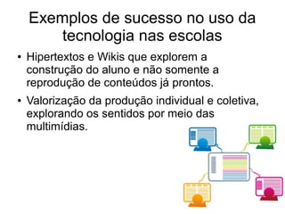 ● Hipertextos e Wikis que explorem a
construção do aluno e não somente a
reprodução de conteúdos já prontos.
● Valorização da produção individual e coletiva,
explorando os sentidos por meio das
multimídias.
Exemplos de sucesso no uso da
tecnologia nas escolas
 