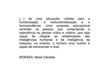 (…) de uma educação voltada para a
humanização, a instrumentalização e a
transcendência. Uma proposta educacional
centrada na pessoa, que compreenda a
importância do pensar crítico e criativo, que seja
capaz de integrar as colaborações das
inteligências humanas e da inteligência da
máquina, no entanto, o homem e/ou mulher é
capaz de transcender e criar.
MORAES, Maria Cândida
 