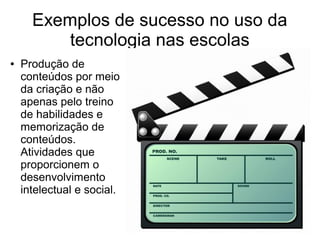● Produção de
conteúdos por meio
da criação e não
apenas pelo treino
de habilidades e
memorização de
conteúdos.
Atividades que
proporcionem o
desenvolvimento
intelectual e social.
Exemplos de sucesso no uso da
tecnologia nas escolas
 