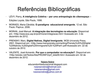 Referências Bibliográficas
• LÉVY, Pierry, A inteligência Coletiva – por uma antropologia do ciberespaço –
Edições Loyola, São Paulo, 1998.
● MORAES, Maria Cândida. O paradigma educacional emergente. 12 ed. São
Paulo: Papirus. 2006.
● MORAN, José Manuel. A integração das tecnologias na educação. Disponível
em: <http://www.eca.usp.br/prof/moran/integracao.htm> Acessado em: 3 de
dezembro de 2012.
● PRENSKY, Marc. Digital Natives, Digital Immigrants. MCB University Press,
2001. Disponível em: <http://www.marcprensky.com/writing/Prensky%20%20Digital
%20Natives,%20Digital%20Immigrants%20 %20Part1.pdf>Acessado em: 22 de‐
outubro de 2012.
● VALENTE, José Armando. Por que o computador na educação?. Disponível em:
<http://edutec.net/Textos/Alia/PROINFO/prf_txtie09.htm> Acessado em: 02 de
dezembro de 2012.
Naiara NobreNaiara Nobre
educandoinfoeducacional.blogspot.com
naiarasnobre@hotmail.com
naiarasnobre@gmail.com
naiarasnobre@yahoo.com.br
 