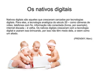 Os nativos digitais
Nativos digitais são aqueles que cresceram cercados por tecnologias
digitais. Para eles, a tecnologia analógica do século 20 – como câmeras de
vídeo, telefones com fio, informação não conectada (livros, por exemplo),
internet discada – é velha. Os nativos digitais cresceram com a tecnologia
digital e usaram isso brincando, por isso não têm medo dela, a veem como
um aliado.
(PRENSKY, Marc)
 