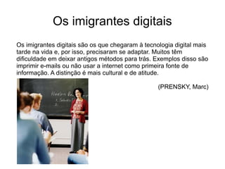 Os imigrantes digitais
Os imigrantes digitais são os que chegaram à tecnologia digital mais
tarde na vida e, por isso, precisaram se adaptar. Muitos têm
dificuldade em deixar antigos métodos para trás. Exemplos disso são
imprimir e-mails ou não usar a internet como primeira fonte de
informação. A distinção é mais cultural e de atitude.
(PRENSKY, Marc)
 