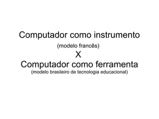 Computador como instrumento
(modelo francês)
X
Computador como ferramenta
(modelo brasileiro de tecnologia educacional)
 