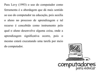 Para Levy (1993) o uso do computador como
ferramenta é a abordagem que dá mais sentido
ao uso do computador na educação, pois auxilia
o aluno no processo de aprendizagem e tal
recurso é concebido como instrumento pelo
qual o aluno desenvolve alguma coisa, onde a
aprendizagem significativa ocorre, pois o
mesmo estará executando uma tarefa por meio
do computador.
 