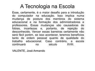 A Tecnologia na Escola
Esse, certamente, é o maior desafio para a introdução
do computador na educação. Isso implica numa
mudança de postura dos membros do sistema
educacional e na formação dos administradores e
professores. Essas mudanças são causadoras de
fobias, incertezas e, portanto, de rejeição do
desconhecido. Vencer essas barreiras certamente não
será fácil porém, se isso acontecer, teremos benefícios
tanto de ordem pessoal quanto de qualidade do
trabalho educacional. Caso contrário, a escola
continuará no século XVIII.
VALENTE, José Armando
 