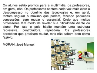 Os alunos estão prontos para a multimídia, os professores,
em geral, não. Os professores sentem cada vez mais claro o
descompasso no domínio das tecnologias e, em geral,
tentam segurar o máximo que podem, fazendo pequenas
concessões, sem mudar o essencial. Creio que muitos
professores têm medo de revelar sua dificuldade diante do
aluno. Por isso e pelo hábito mantêm uma estrutura
repressiva, controladora, repetidora. Os professores
percebem que precisam mudar, mas não sabem bem como
fazê-lo.
MORAN, José Manuel
 