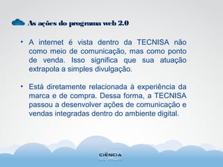 As ações do programa web 2.0
• A internet é vista dentro da TECNISA não
como meio de comunicação, mas como ponto
de venda. Isso significa que sua atuação
extrapola a simples divulgação.
• Está diretamente relacionada à experiência da
marca e de compra. Dessa forma, a TECNISA
passou a desenvolver ações de comunicação e
vendas integradas dentro do ambiente digital.
 
