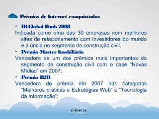 Prêmios de Internet conquistados
• IRGlobal Rank2008
Indicada como uma das 30 empresas com melhores
sites de relacionamento com investidores do mundo
e a úncia no segmento de construção civil.
• Prêmio MasterImobiliário
Vencedora de um dos prêmios mais importantes do
segmento de construção civil com o case “Novas
Mídias” em 2007;
• Prêmio B2B
Vencedora do prêmio em 2007 nas categorias
“Melhores práticas e Estratégias Web” e “Tecnologia
da Informação”;
 