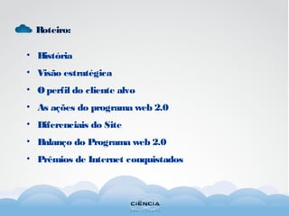 Roteiro:
• História
• Visão estratégica
• Operfil do cliente alvo
• As ações do programa web 2.0
• Diferenciais do Site
• Balanço do Programa web 2.0
• Prêmios de Internet conquistados
 