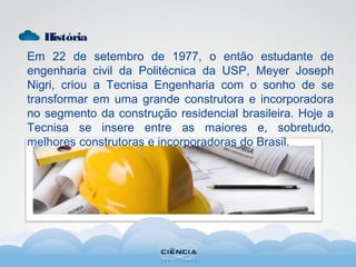 História
Em 22 de setembro de 1977, o então estudante de
engenharia civil da Politécnica da USP, Meyer Joseph
Nigri, criou a Tecnisa Engenharia com o sonho de se
transformar em uma grande construtora e incorporadora
no segmento da construção residencial brasileira. Hoje a
Tecnisa se insere entre as maiores e, sobretudo,
melhores construtoras e incorporadoras do Brasil.
 
