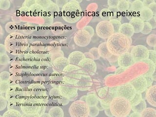 Bactérias patogênicas em peixes
 Listeria monocytogenes;
 Vibrio parahaemolyticus;
 Vibrio cholerae;
 Escherichia coli;
 Salmonella ssp;
 Staphylococcus aureos;
 Clostridium perfringes;
 Bacillus cereus;
 Campylobacter jejuni;
 Yersinia enterocolitica.
Maiores preocupações
 