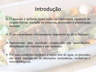 Introdução
 O pescado é definido como todos os organismos aquáticos de
origem fluvial, marinha ou estuarina, destinados a alimentação
humana;
 É um componente extremamente importante na dieta humana;
 Apresentam uma excelente composição em aminoácidos,
abundância em vitaminas e sais minerais;
 Por suas condições teciduais e maior teor de água, os pescados
são mais susceptíveis às alterações enzimáticas, oxidativas e
microbiológicas;
 
