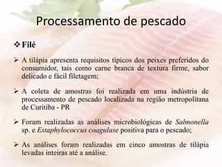 Processamento de pescado
Filé
 A tilápia apresenta requisitos típicos dos peixes preferidos do
consumidor, tais como carne branca de textura firme, sabor
delicado e fácil filetagem;
 A coleta de amostras foi realizada em uma indústria de
processamento de pescado localizada na região metropolitana
de Curitiba - PR
 Foram realizadas as análises microbiológicas de Salmonella
sp. e Estaphylococcus coagulase positiva para o pescado;
 As análises foram realizadas em cinco amostras de tilápia
levadas inteiras até a análise.
 