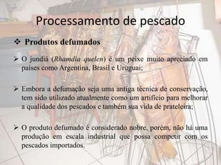 Processamento de pescado
 O jundiá (Rhamdia quelen) é um peixe muito apreciado em
países como Argentina, Brasil e Uruguai;
 Embora a defumação seja uma antiga técnica de conservação,
tem sido utilizado atualmente como um artifício para melhorar
a qualidade dos pescados e também sua vida de prateleira;
 O produto defumado é considerado nobre, porém, não há uma
produção em escala industrial que possa competir com os
pescados importados.
 Produtos defumados
 