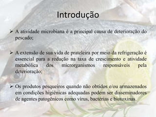 Introdução
 A atividade microbiana é a principal causa de deterioração do
pescado;
 A extensão de sua vida de prateleira por meio da refrigeração é
essencial para a redução na taxa de crescimento e atividade
metabólica dos microrganismos responsáveis pela
deterioração;
 Os produtos pesqueiros quando não obtidos e/ou armazenados
em condições higiênicas adequadas podem ser disseminadores
de agentes patogênicos como vírus, bactérias e biotoxinas.
 