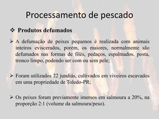 Processamento de pescado
 A defumação de peixes pequenos é realizada com animais
inteiros eviscerados, porém, os maiores, normalmente são
defumados nas formas de filés, pedaços, espalmados, posta,
tronco limpo, podendo ser com ou sem pele;
 Foram utilizados 22 jundiás, cultivados em viveiros escavados
em uma propriedade de Toledo-PR;
 Os peixes foram previamente imersos em salmoura a 20%, na
proporção 2:1 (volume da salmoura/peso).
 Produtos defumados
 