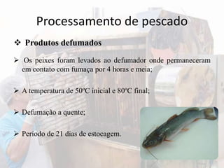 Processamento de pescado
 Os peixes foram levados ao defumador onde permaneceram
em contato com fumaça por 4 horas e meia;
 A temperatura de 50ºC inicial e 80ºC final;
 Defumação a quente;
 Período de 21 dias de estocagem.
 Produtos defumados
 