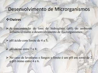 Desenvolvimento de Microrganismos
Outros
 A concentração de íons de hidrogênio (pH) do ambiente
influencia muito o desenvolvimento de microrganismos;
 pH ácido com limite de 4 a 5;
 pH ótimo entre 7 e 8;
 No caso de leveduras e fungos o limite é um pH em torno de 2
e pH ótimo entre 4 e 6.
 