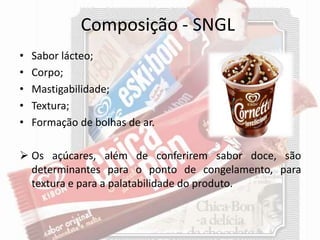 Composição - SNGL
• Sabor lácteo;
• Corpo;
• Mastigabilidade;
• Textura;
• Formação de bolhas de ar.
 Os açúcares, além de conferirem sabor doce, são
determinantes para o ponto de congelamento, para
textura e para a palatabilidade do produto.
 