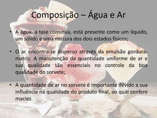 Composição – Água e Ar
• A água, a fase contínua, está presente como um líquido,
um sólido e uma mistura dos dois estados físicos;
• O ar encontra-se disperso através da emulsão gordura-
matriz. A manutenção da quantidade uniforme de ar e
sua qualidade são essenciais no controle da boa
qualidade do sorvete;
• A quantidade de ar no sorvete é importante devido a sua
influência na qualidade do produto final, ao qual confere
maciez.
 