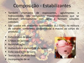 Composição - Estabilizantes
• Também chamados de espessantes, aglutinantes e
hidrocolóides, são compostos macromoleculares que se
hidratam intensamente com água e formam soluções
coloidais;
• São usados em pequenas quantidades (0,1-0,5%) na mistura
de sorvete, conferindo uniformidade e maciez ao corpo do
produto;
 Evita cristais de gelo;
 Cristais de lactose;
 Recristalização;
 Aumentam a viscosidade da calda;
 Evita separação do soro;
 Textura do produto final;
 Incorporação de ar.
 