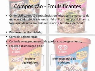 Composição - Emulsificantes
• Os emulsificantes são substâncias químicas com uma parte da
molécula hidrofóbica e outra hidrofílica, que possibilitam a
formação de uma emulsão reduzindo a tensão superficial.
 Promovem uniformidade;
 Controla aglomeração;
 Controla o reagrupamento da gordura no congelamento;
 Facilita a distribuição do ar;
Mono e
diglicerídeos
Monoestearato de
sorbitana
 