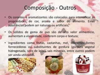Composição - Outros
• Os corantes e aromatizantes são colocados para intensificar as
propriedades de cor, aroma e sabor do alimento. Estas
substâncias podem ser naturais ou artificiais;
• Os sólidos de gema de ovo são de alto valor alimentício,
aumentam a viscosidade, conferem corpo e textura;
• Ingredientes como frutas, castanhas, mel, diferentes fontes
fornecedoras ou substituintes de gordura (gordura vegetal
hidrogenada, soro de leite), sais minerais, entre outros podem
ser ainda utilizados.
 