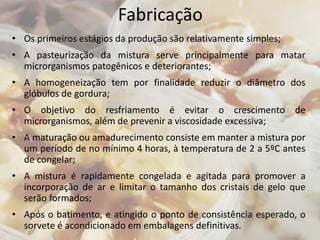 Fabricação
• Os primeiros estágios da produção são relativamente simples;
• A pasteurização da mistura serve principalmente para matar
microrganismos patogênicos e deteriorantes;
• A homogeneização tem por finalidade reduzir o diâmetro dos
glóbulos de gordura;
• O objetivo do resfriamento é evitar o crescimento de
microrganismos, além de prevenir a viscosidade excessiva;
• A maturação ou amadurecimento consiste em manter a mistura por
um período de no mínimo 4 horas, à temperatura de 2 a 5ºC antes
de congelar;
• A mistura é rapidamente congelada e agitada para promover a
incorporação de ar e limitar o tamanho dos cristais de gelo que
serão formados;
• Após o batimento, e atingido o ponto de consistência esperado, o
sorvete é acondicionado em embalagens definitivas.
 