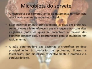 Microbiota do sorvete
• A microbiota dos sorvetes, antes do tratamento térmico, está
relacionada com os ingredientes utilizados;
• Estas matérias-primas, principalmente as ricas em proteínas,
como os ovos e leite, oferecem aos microrganismos com altas
exigências (entre os quais se encontram a maioria das
bactérias patogênicas), a oportunidade para se multiplicarem
rapidamente;
• A ação deterioradora das bactérias psicrotróficas se deve
principalmente à produção de proteases, lípases e
fosfolipases, que hidrolisam respectivamente a proteína e a
gordura do leite.
 