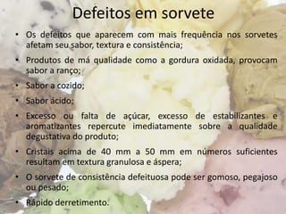 Defeitos em sorvete
• Os defeitos que aparecem com mais frequência nos sorvetes
afetam seu sabor, textura e consistência;
• Produtos de má qualidade como a gordura oxidada, provocam
sabor a ranço;
• Sabor a cozido;
• Sabor ácido;
• Excesso ou falta de açúcar, excesso de estabilizantes e
aromatizantes repercute imediatamente sobre a qualidade
degustativa do produto;
• Cristais acima de 40 mm a 50 mm em números suficientes
resultam em textura granulosa e áspera;
• O sorvete de consistência defeituosa pode ser gomoso, pegajoso
ou pesado;
• Rápido derretimento.
 