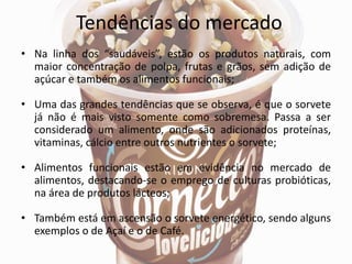 Tendências do mercado
• Na linha dos “saudáveis”, estão os produtos naturais, com
maior concentração de polpa, frutas e grãos, sem adição de
açúcar e também os alimentos funcionais;
• Uma das grandes tendências que se observa, é que o sorvete
já não é mais visto somente como sobremesa. Passa a ser
considerado um alimento, onde são adicionados proteínas,
vitaminas, cálcio entre outros nutrientes o sorvete;
• Alimentos funcionais estão em evidência no mercado de
alimentos, destacando-se o emprego de culturas probióticas,
na área de produtos lácteos;
• Também está em ascensão o sorvete energético, sendo alguns
exemplos o de Açaí e o de Café.
 