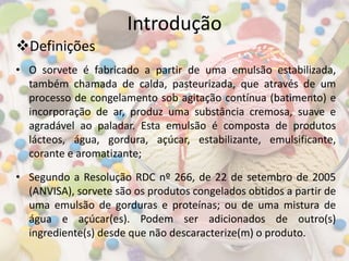 Introdução
• O sorvete é fabricado a partir de uma emulsão estabilizada,
também chamada de calda, pasteurizada, que através de um
processo de congelamento sob agitação contínua (batimento) e
incorporação de ar, produz uma substância cremosa, suave e
agradável ao paladar. Esta emulsão é composta de produtos
lácteos, água, gordura, açúcar, estabilizante, emulsificante,
corante e aromatizante;
• Segundo a Resolução RDC nº 266, de 22 de setembro de 2005
(ANVISA), sorvete são os produtos congelados obtidos a partir de
uma emulsão de gorduras e proteínas; ou de uma mistura de
água e açúcar(es). Podem ser adicionados de outro(s)
ingrediente(s) desde que não descaracterize(m) o produto.
Definições
 