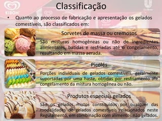 Classificação
Sorvetes de massa ou cremosos
São misturas homogêneas ou não de ingredientes
alimentares, batidas e resfriadas até o congelamento,
resultando em massa aerada.
Picolés
Porções individuais de gelados comestíveis, geralmente
suportadas por uma haste, obtidas por resfriamento até
congelamento da mistura homogênea ou não.
Produtos especiais gelados
São os gelados mistos constituídos por qualquer das
modalidades de gelados comestíveis relacionados neste
Regulamento, em combinação com alimentos não gelados.
• Quanto ao processo de fabricação e apresentação os gelados
comestíveis, são classificados em:
 