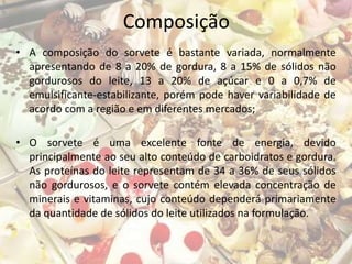Composição
• A composição do sorvete é bastante variada, normalmente
apresentando de 8 a 20% de gordura, 8 a 15% de sólidos não
gordurosos do leite, 13 a 20% de açúcar e 0 a 0,7% de
emulsificante-estabilizante, porém pode haver variabilidade de
acordo com a região e em diferentes mercados;
• O sorvete é uma excelente fonte de energia, devido
principalmente ao seu alto conteúdo de carboidratos e gordura.
As proteínas do leite representam de 34 a 36% de seus sólidos
não gordurosos, e o sorvete contém elevada concentração de
minerais e vitaminas, cujo conteúdo dependerá primariamente
da quantidade de sólidos do leite utilizados na formulação.
 