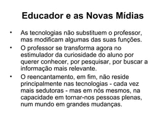 Educador e as Novas Mídias
•   As tecnologias não substituem o professor,
    mas modificam algumas das suas funções.
•   O professor se transforma agora no
    estimulador da curiosidade do aluno por
    querer conhecer, por pesquisar, por buscar a
    informação mais relevante.
•   O reencantamento, em fim, não reside
    principalmente nas tecnologias - cada vez
    mais sedutoras - mas em nós mesmos, na
    capacidade em tornar-nos pessoas plenas,
    num mundo em grandes mudanças.
 