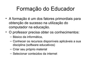 Formação do Educador
• A formação é um dos fatores primordiais para
  obtenção de sucesso na utilização do
  computador na educação.
• O professor precisa obter os conhecimentos:
  – Básico da informática,
  – Conhecer os recursos disponíveis aplicáveis a sua
    disciplina (software educativos)
  – Criar seu próprio material
  – Selecionar conteúdos da internet
 